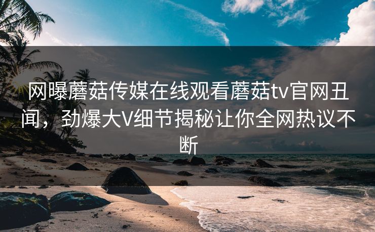 网曝蘑菇传媒在线观看蘑菇tv官网丑闻，劲爆大V细节揭秘让你全网热议不断