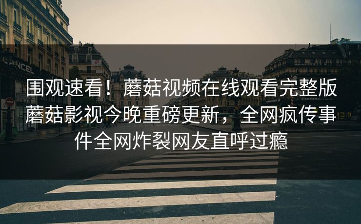 围观速看！蘑菇视频在线观看完整版蘑菇影视今晚重磅更新，全网疯传事件全网炸裂网友直呼过瘾