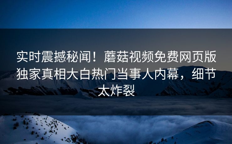 实时震撼秘闻！蘑菇视频免费网页版独家真相大白热门当事人内幕，细节太炸裂