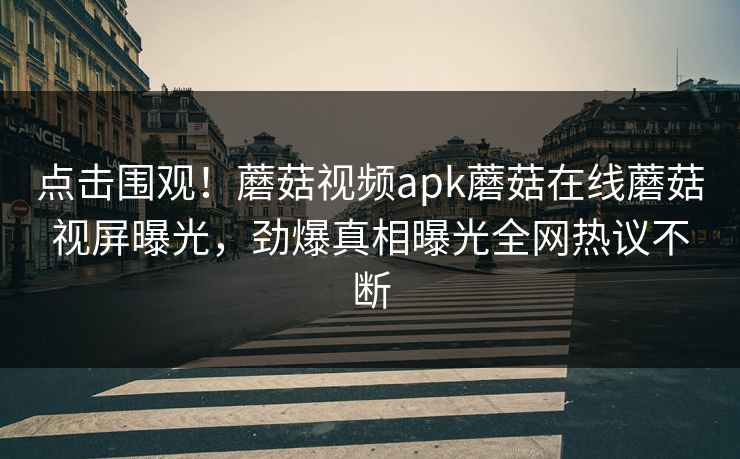 点击围观！蘑菇视频apk蘑菇在线蘑菇视屏曝光，劲爆真相曝光全网热议不断