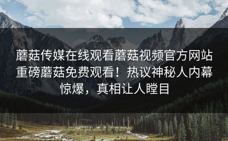 蘑菇传媒在线观看蘑菇视频官方网站重磅蘑菇免费观看！热议神秘人内幕惊爆，真相让人瞠目