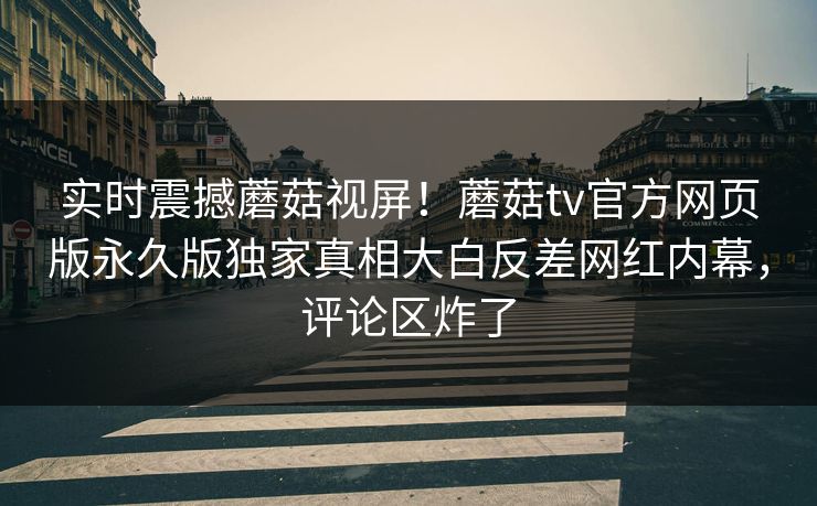 实时震撼蘑菇视屏！蘑菇tv官方网页版永久版独家真相大白反差网红内幕，评论区炸了