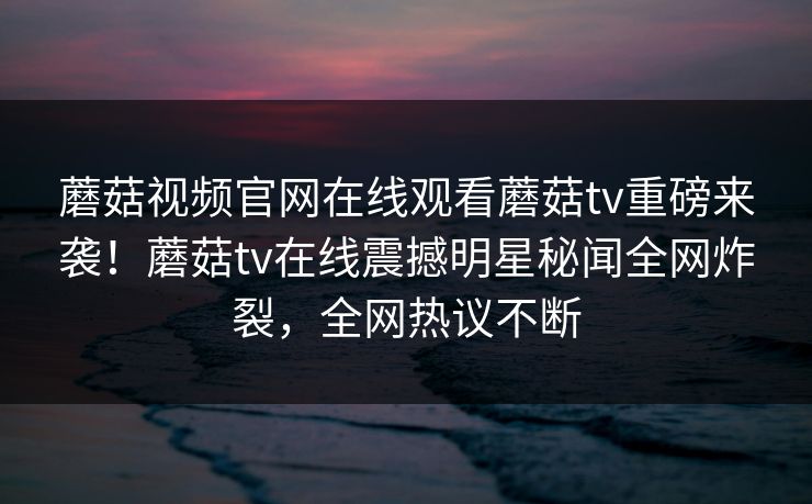 蘑菇视频官网在线观看蘑菇tv重磅来袭！蘑菇tv在线震撼明星秘闻全网炸裂，全网热议不断