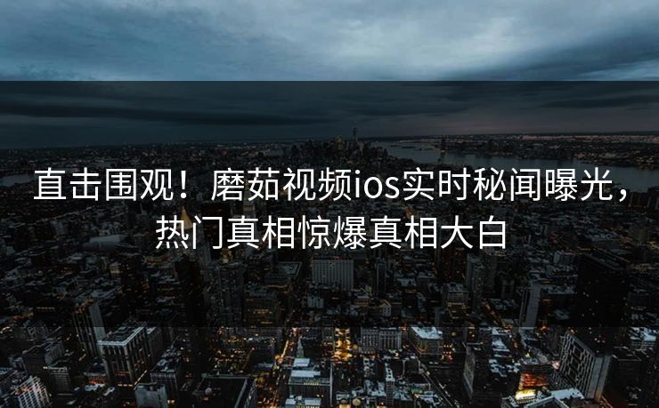 直击围观！磨茹视频ios实时秘闻曝光，热门真相惊爆真相大白