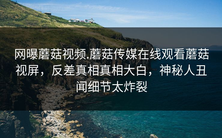 网曝蘑菇视频.蘑菇传媒在线观看蘑菇视屏，反差真相真相大白，神秘人丑闻细节太炸裂