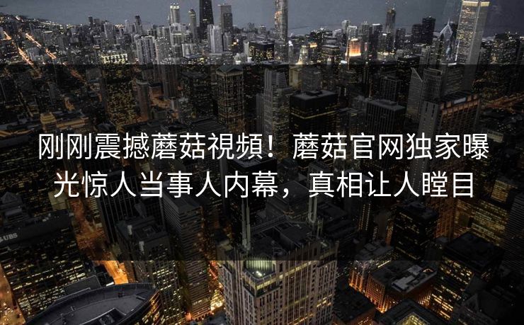 刚刚震撼蘑菇視頻！蘑菇官网独家曝光惊人当事人内幕，真相让人瞠目