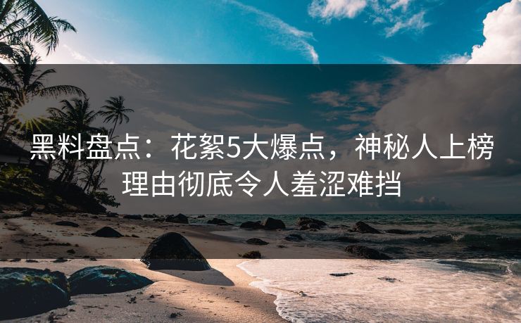黑料盘点：花絮5大爆点，神秘人上榜理由彻底令人羞涩难挡