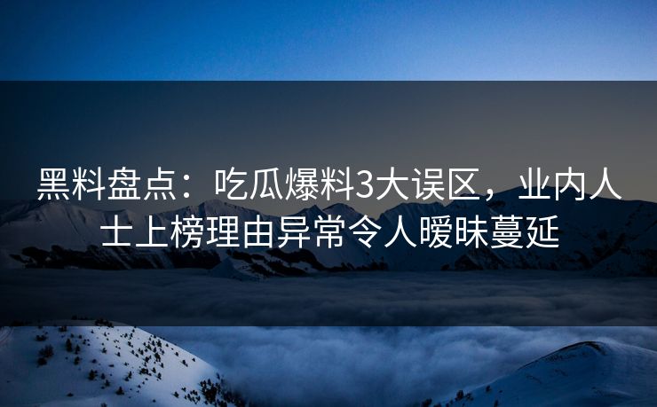 黑料盘点：吃瓜爆料3大误区，业内人士上榜理由异常令人暧昧蔓延