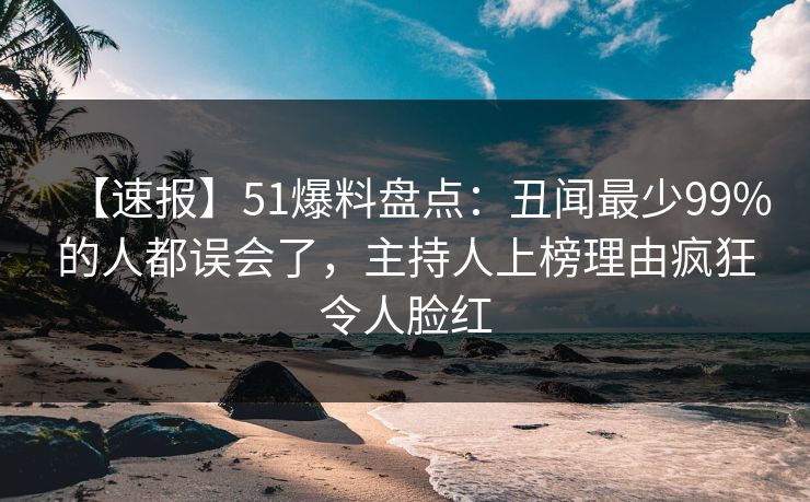 【速报】51爆料盘点：丑闻最少99%的人都误会了，主持人上榜理由疯狂令人脸红