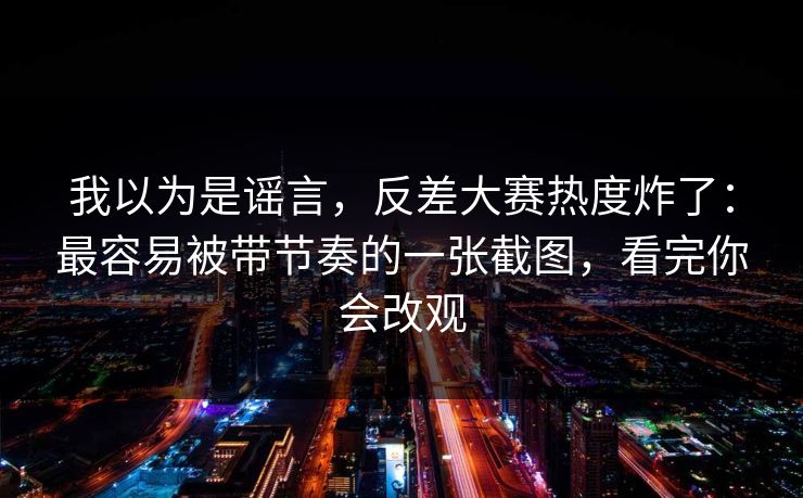 我以为是谣言,反差大赛热度炸了:最容易被带节奏的一张截图,看完你会改观 我以为是谣言,反差大赛热度炸了:最容易被带节奏的一张截图,看完你会改观