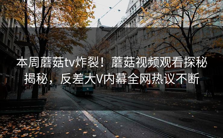 本周蘑菇tv炸裂！蘑菇视频观看探秘揭秘，反差大V内幕全网热议不断