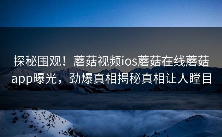 探秘围观！蘑菇视频ios蘑菇在线蘑菇app曝光，劲爆真相揭秘真相让人瞠目