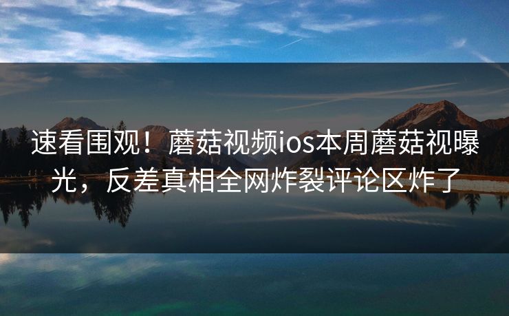 速看围观！蘑菇视频ios本周蘑菇视曝光，反差真相全网炸裂评论区炸了