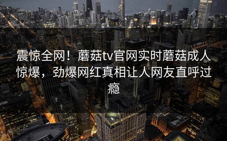 震惊全网！蘑菇tv官网实时蘑菇成人惊爆，劲爆网红真相让人网友直呼过瘾
