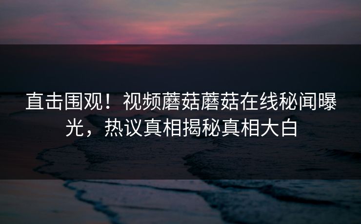 直击围观！视频蘑菇蘑菇在线秘闻曝光，热议真相揭秘真相大白