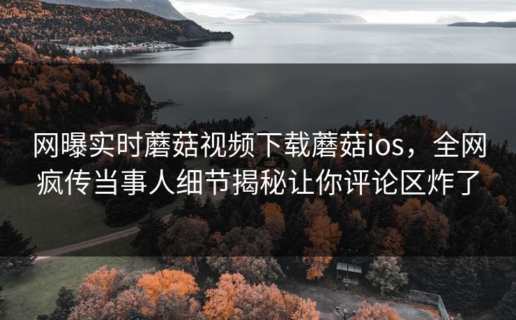 网曝实时蘑菇视频下载蘑菇ios，全网疯传当事人细节揭秘让你评论区炸了