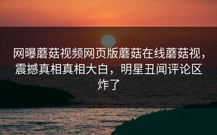 网曝蘑菇视频网页版蘑菇在线蘑菇视，震撼真相真相大白，明星丑闻评论区炸了