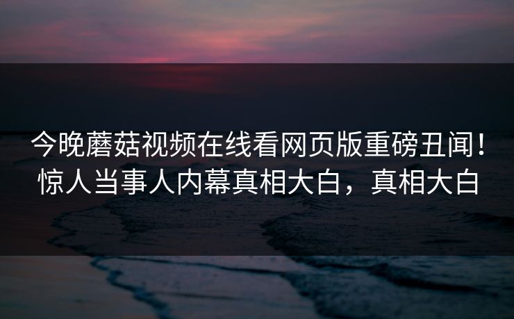 今晚蘑菇视频在线看网页版重磅丑闻！惊人当事人内幕真相大白，真相大白