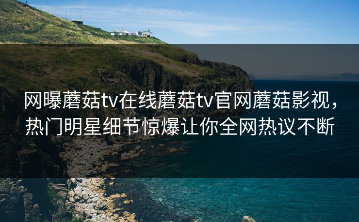 网曝蘑菇tv在线蘑菇tv官网蘑菇影视，热门明星细节惊爆让你全网热议不断