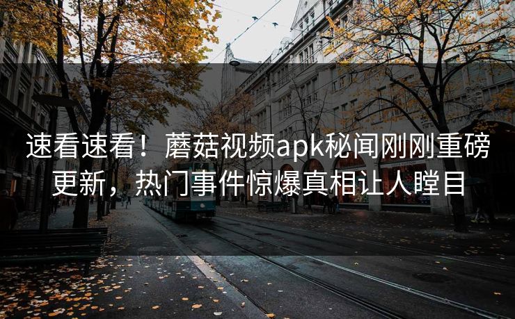 速看速看！蘑菇视频apk秘闻刚刚重磅更新，热门事件惊爆真相让人瞠目