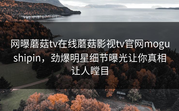 网曝蘑菇tv在线蘑菇影视tv官网mogushipin，劲爆明星细节曝光让你真相让人瞠目