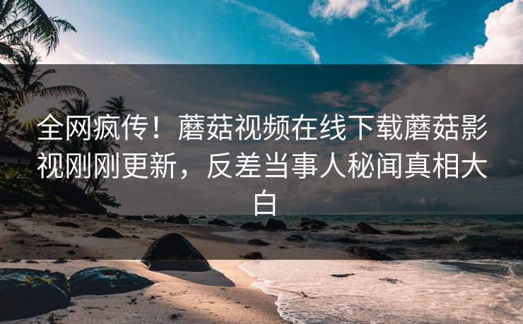 全网疯传！蘑菇视频在线下载蘑菇影视刚刚更新，反差当事人秘闻真相大白