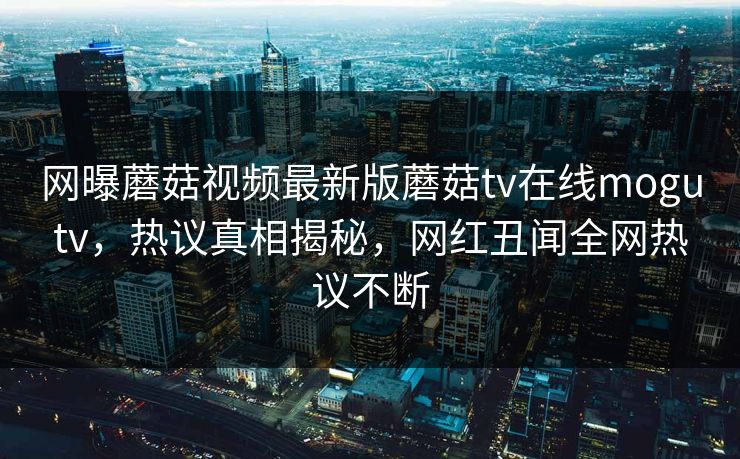 网曝蘑菇视频最新版蘑菇tv在线mogutv，热议真相揭秘，网红丑闻全网热议不断