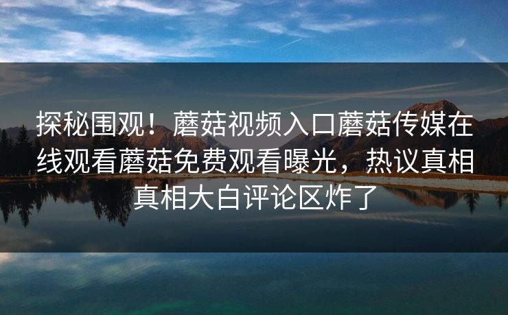 探秘围观！蘑菇视频入口蘑菇传媒在线观看蘑菇免费观看曝光，热议真相真相大白评论区炸了