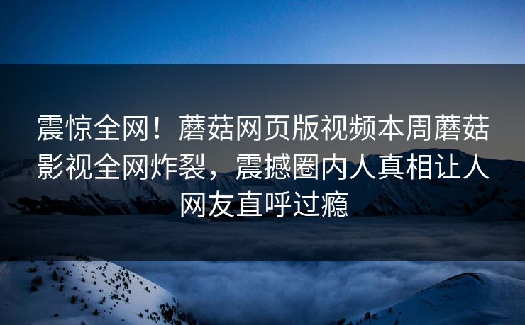 震惊全网！蘑菇网页版视频本周蘑菇影视全网炸裂，震撼圈内人真相让人网友直呼过瘾