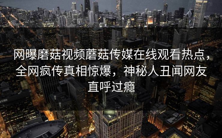网曝磨菇视频蘑菇传媒在线观看热点，全网疯传真相惊爆，神秘人丑闻网友直呼过瘾