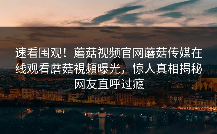速看围观！蘑菇视频官网蘑菇传媒在线观看蘑菇視頻曝光，惊人真相揭秘网友直呼过瘾