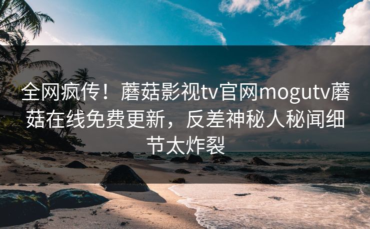 全网疯传！蘑菇影视tv官网mogutv蘑菇在线免费更新，反差神秘人秘闻细节太炸裂