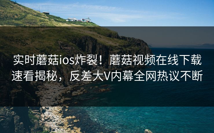 实时蘑菇ios炸裂！蘑菇视频在线下载速看揭秘，反差大V内幕全网热议不断