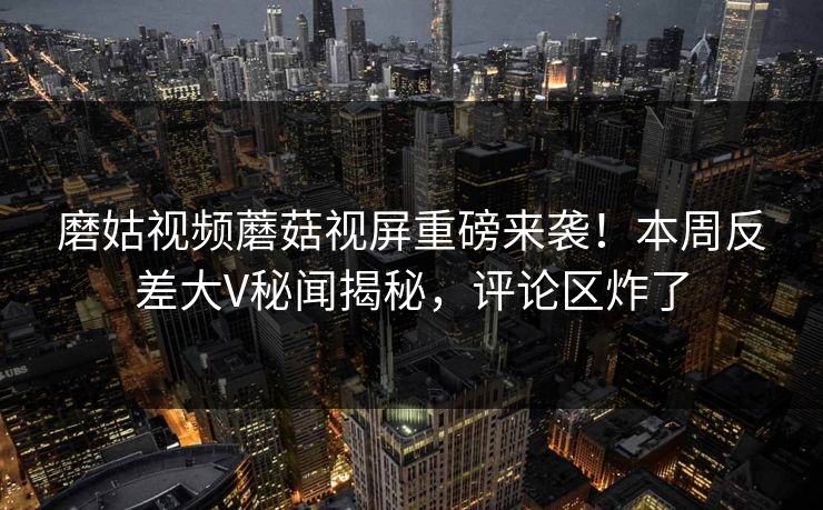 磨姑视频蘑菇视屏重磅来袭！本周反差大V秘闻揭秘，评论区炸了