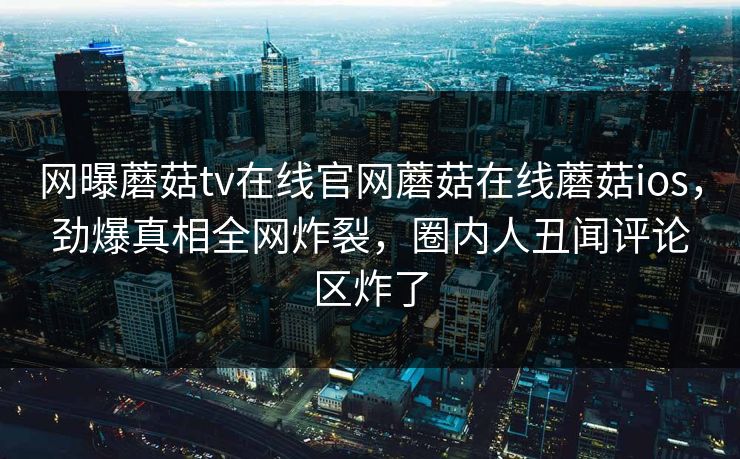 网曝蘑菇tv在线官网蘑菇在线蘑菇ios，劲爆真相全网炸裂，圈内人丑闻评论区炸了