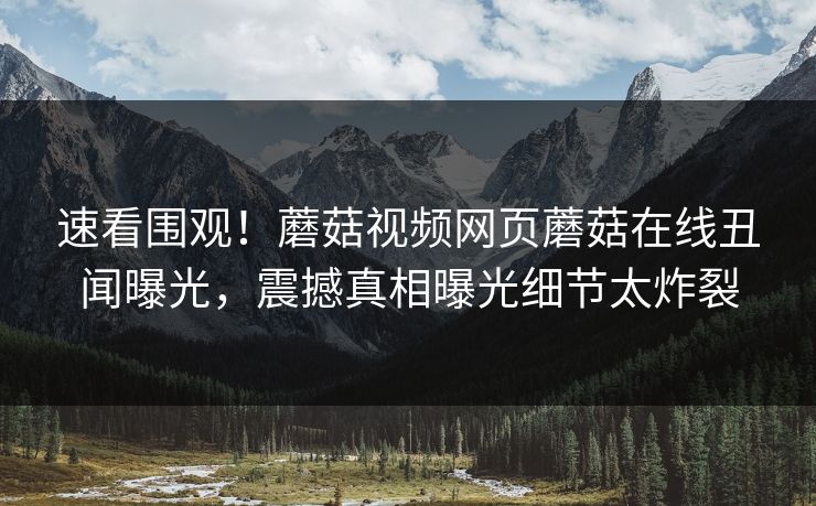 速看围观！蘑菇视频网页蘑菇在线丑闻曝光，震撼真相曝光细节太炸裂