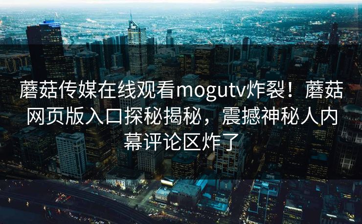 蘑菇传媒在线观看mogutv炸裂！蘑菇网页版入口探秘揭秘，震撼神秘人内幕评论区炸了