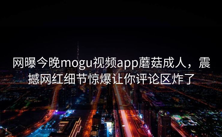 网曝今晚mogu视频app蘑菇成人，震撼网红细节惊爆让你评论区炸了