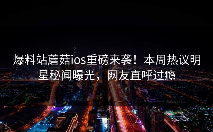 爆料站蘑菇ios重磅来袭！本周热议明星秘闻曝光，网友直呼过瘾