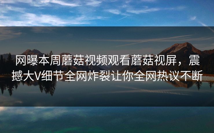 网曝本周蘑菇视频观看蘑菇视屏，震撼大V细节全网炸裂让你全网热议不断