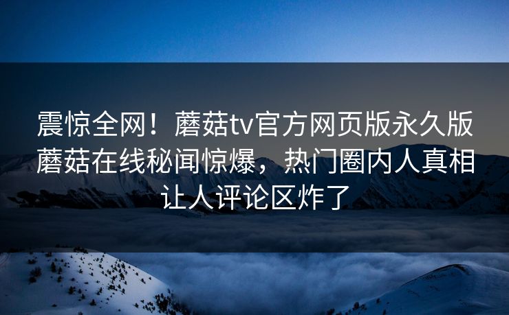 震惊全网！蘑菇tv官方网页版永久版蘑菇在线秘闻惊爆，热门圈内人真相让人评论区炸了