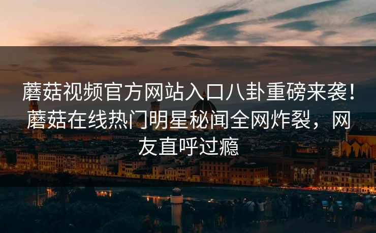 蘑菇视频官方网站入口八卦重磅来袭！蘑菇在线热门明星秘闻全网炸裂，网友直呼过瘾