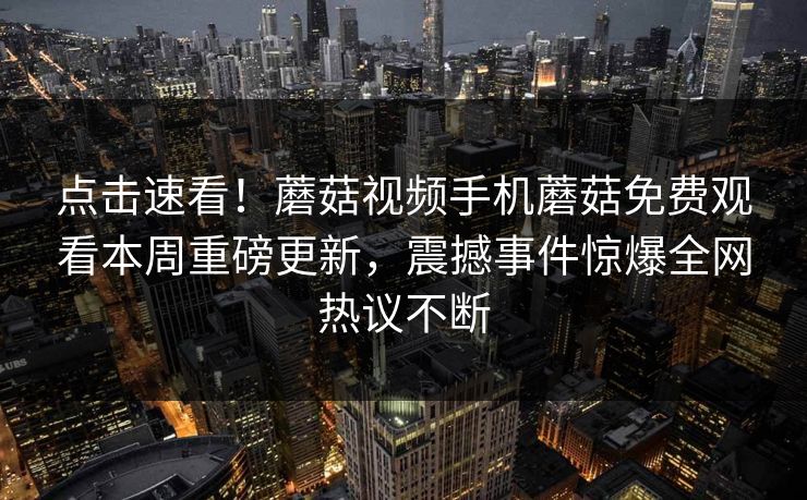 点击速看！蘑菇视频手机蘑菇免费观看本周重磅更新，震撼事件惊爆全网热议不断