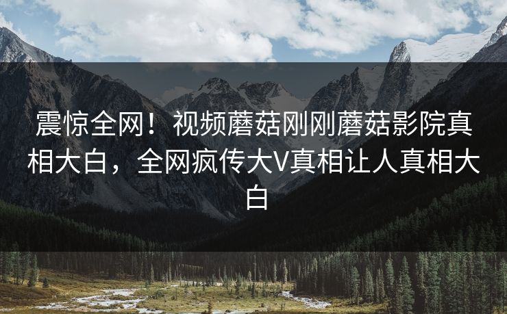 震惊全网！视频蘑菇刚刚蘑菇影院真相大白，全网疯传大V真相让人真相大白