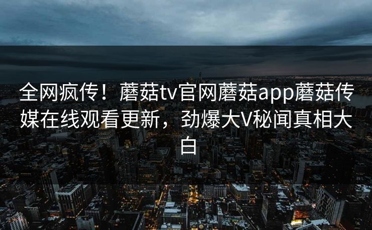 全网疯传！蘑菇tv官网蘑菇app蘑菇传媒在线观看更新，劲爆大V秘闻真相大白