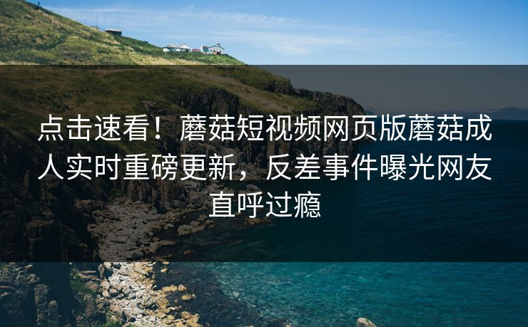 点击速看！蘑菇短视频网页版蘑菇成人实时重磅更新，反差事件曝光网友直呼过瘾