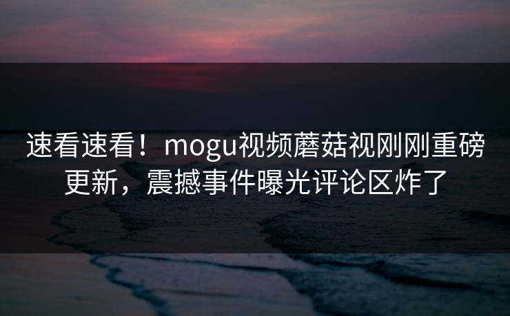 速看速看！mogu视频蘑菇视刚刚重磅更新，震撼事件曝光评论区炸了