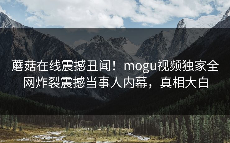 蘑菇在线震撼丑闻！mogu视频独家全网炸裂震撼当事人内幕，真相大白