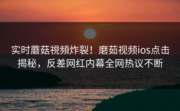 实时蘑菇視頻炸裂！磨茹视频ios点击揭秘，反差网红内幕全网热议不断