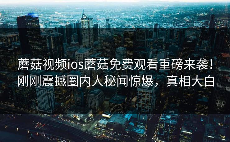 蘑菇视频ios蘑菇免费观看重磅来袭！刚刚震撼圈内人秘闻惊爆，真相大白